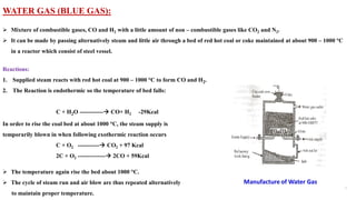 WATER GAS (BLUE GAS):
➢ Mixture of combustible gases, CO and H2 with a little amount of non – combustible gases like CO2 and N2.
➢ It can be made by passing alternatively steam and little air through a bed of red hot coal or coke maintained at about 900 – 1000 °C
in a reactor which consist of steel vessel.
Reactions:
1. Supplied steam reacts with red hot coal at 900 – 1000 °C to form CO and H2.
2. The Reaction is endothermic so the temperature of bed falls:
C + H2O ------------→ CO+ H2 -29Kcal
In order to rise the coal bed at about 1000 °C, the steam supply is
temporarily blown in when following exothermic reaction occurs
C + O2 -----------→ CO2 + 97 Kcal
2C + O2 --------------→ 2CO + 59Kcal
➢ The temperature again rise the bed about 1000 °C.
➢ The cycle of steam run and air blow are thus repeated alternatively
to maintain proper temperature.
 