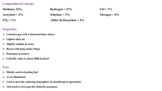Composition of coal gas:
Methane: 32%, Hydrogen = 47% CO = 7%
Acetylene = 2% Ethylene = 3% Nitrogen = 4%
CO2 = 1% Other hydrocarbon = 4%
Properties:
➢ Colorless gas with a characteristics odour.
➢ Lighter than air
➢ Slightly soluble in water
➢ Burns with long smoky flame
➢ Poisonous in nature
➢ Calorific value is about 5000 kcal/m3
Uses:
➢ Mainly used as heating fuel
➢ As an illuminant
➢ Used to provide reducing atmosphere in metallurgical operations
➢ Also used as town gas for domestic purposes.
 