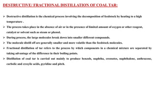DESTRUCTIVE/ FRACTIONAL DISTILLATION OF COAL TAR:
➢ Destructive distillation is the chemical process involving the decomposition of feedstock by heating to a high
temperature .
➢ The process takes place in the absence of air or in the presence of limited amount of oxygen or other reagent,
catalyst or solvent such as steam or phenol.
➢ During process, the large molecules break down into smaller different compounds.
➢ The molecule distill off are generally smaller and more volatile than the feedstock molecules.
➢ Fractional distillation of tar refers to the process by which components in a chemical mixture are separated by
taking advantage of the difference in their boiling points.
➢ Distillation of coal tar is carried out mainly to produce benzols, naphtha, creosotes, naphthalene, anthracene,
carbolic and cresylic acids, pyridine and pitch.
 