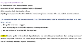 The purpose of tar distillation is to
(i) dehydrate the tar in the dehydration column,
(ii) remove the pitch from dehydrated tar in pitch column and
(iii) separate tar oils in fractionating column.
(iv) The primary objective of coal tar distillation process is to produce a number of tar acid products from the crude tar.
The number of fractions, and size of fractions etc., which are to be taken off when tar is distilled is dependent on so many
factors such as:
1. The quality of tar plays a big part.
2. Also, the kind of plant available for distillation is an important factor.
3. The market value of the products is also important.
NOTE: Since the quality of the coal tar is dependent on the coal carbonizing process and since there are large numbers of
chemical compounds available in coal tar, the design and composition of the tar distillation plant varies with the type of tar
and the compounds which are required to be distilled.
 