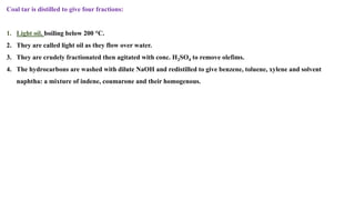 Coal tar is distilled to give four fractions:
1. Light oil, boiling below 200 °C.
2. They are called light oil as they flow over water.
3. They are crudely fractionated then agitated with conc. H2SO4 to remove olefims.
4. The hydrocarbons are washed with dilute NaOH and redistilled to give benzene, toluene, xylene and solvent
naphtha: a mixture of indene, coumarone and their homogenous.
 