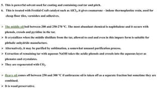 5. This is powerful solvent used for coating and containing coal tar and pitch.
6. This is treated with Freidal-Craft catalyst such as AlCl3, it gives coumarone – indene thermoplastioc resin, used for
cheap floor tiles, varnishes and adhesives.
➢ The middle oil boil between 200 and 250-270 °C. The most abundant chemical is naphthalene and it occurs with
phenols, cresols and pyridine in the tar.
➢ It crystallizes when the middle distillate from the tar, allowed to cool and even in this impure form is suitable for
phthalic anhydride manufacture.
➢ Alternatively, it may be purified by sublimation, a somewhat unuausl purification process.
➢ Extraction of remaining tar with aqueous NaOH takes the acidic phenols and cresols into the aqueous layer as
phenates and crystalates.
➢ They are regenerated with CO2.
➢ Heavy oil comes off between 250 and 300 °C if anthracene oil is taken off as a separate fraction but sometime they are
combined.
➢ It is wood preservative.
 
