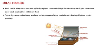 SOLAR COOKER:
➢ Solar cooker make use of solar heat by reflecting solar radiations using a mirror directly on to glass sheet which
cover black insulated box within raw food.
➢ Now a days, solar cooker is now available having concave reflector results in more heating effect and greater
efficiency.
 