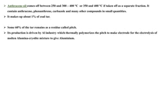 ➢ Anthracene oil comes off between 250 and 300 – 400 °C or 350 and 400 °C if taken off as a separate fraction. It
contain anthracene, phenanthrene, carbazole and many other compounds in small quantities.
➢ It makes up about 1% of coal tar.
➢ Some 60% of the tar remains as a residue called pitch.
➢ Its production is driven by Al industry which thermally polymerizes the pitch to make electrode for the electrolysis of
molten Alumina-cryolite mixture to give Aluminium.
 