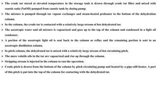 ➢ The crude tar stored at elevated temperature in the storage tank is drawn through crude tar filter and mixed with
caustic soda (NaOH) pumped from caustic tank by dosing pump.
➢ The mixture is pumped through tar vapour exchanger and steam-heated preheater to the bottom of the dehydration
column.
➢ In the column, the crude tar is contacted with a relatively large stream of hot dehydrated tar.
➢ The azeotropic water and oil mixture is vapourized and goes up to the top of the column and condensed in a light oil
condenser.
➢ A portion of the azeotropic light oil is sent back to the column as reflux and the remaining portion is sent to an
azeotropic distillation column.
➢ In pitch column, the dehydrated tar is mixed with a relatively large stream of hot circulating pitch.
➢ The more volatile oils in the tar are vapourized and rise up through the column.
➢ Stripping stream is injected in the column to run the operation.
➢ Crude pitch is drawn from the bottom of the column by pitch circulating pump and heated by a pipe-still heater. A part
of this pitch is put into the top of the column for contacting with the dehydrated tar.
 