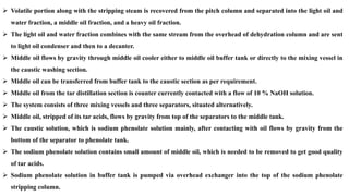 ➢ Volatile portion along with the stripping steam is recovered from the pitch column and separated into the light oil and
water fraction, a middle oil fraction, and a heavy oil fraction.
➢ The light oil and water fraction combines with the same stream from the overhead of dehydration column and are sent
to light oil condenser and then to a decanter.
➢ Middle oil flows by gravity through middle oil cooler either to middle oil buffer tank or directly to the mixing vessel in
the caustic washing section.
➢ Middle oil can be transferred from buffer tank to the caustic section as per requirement.
➢ Middle oil from the tar distillation section is counter currently contacted with a flow of 10 % NaOH solution.
➢ The system consists of three mixing vessels and three separators, situated alternatively.
➢ Middle oil, stripped of its tar acids, flows by gravity from top of the separators to the middle tank.
➢ The caustic solution, which is sodium phenolate solution mainly, after contacting with oil flows by gravity from the
bottom of the separator to phenolate tank.
➢ The sodium phenolate solution contains small amount of middle oil, which is needed to be removed to get good quality
of tar acids.
➢ Sodium phenolate solution in buffer tank is pumped via overhead exchanger into the top of the sodium phenolate
stripping column.
 