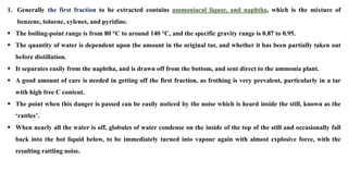 1. Generally the first fraction to be extracted contains ammoniacal liquor, and naphtha, which is the mixture of
benzene, toluene, xylenes, and pyridine.
▪ The boiling-point range is from 80 °C to around 140 °C, and the specific gravity range is 0.87 to 0.95.
▪ The quantity of water is dependent upon the amount in the original tar, and whether it has been partially taken out
before distillation.
▪ It separates easily from the naphtha, and is drawn off from the bottom, and sent direct to the ammonia plant.
▪ A good amount of care is needed in getting off the first fraction, as frothing is very prevalent, particularly in a tar
with high free C content.
▪ The point when this danger is passed can be easily noticed by the noise which is heard inside the still, known as the
‘rattles’.
▪ When nearly all the water is off, globules of water condense on the inside of the top of the still and occasionally fall
back into the hot liquid below, to be immediately turned into vapour again with almost explosive force, with the
resulting rattling noise.
 