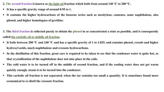 2. The second fraction is known as the light oil fraction which boils from around 140 °C to 200 °C.
▪ It has a specific gravity range of around 0.95 to 1.
▪ It contains the higher hydrocarbons of the benzene series such as mesitylene, cumenes, some naphthalene, also
phenol, and higher homologues of pyridine.
3. The third fraction is collected purely to obtain the phenol in as concentrated a state as possible, and is consequently
called the carbolic oil or middle oil fraction.
▪ It boils between 200 °C and 240 °C and has a specific gravity of 1 to 1.025, and contains phenol, cresols and higher
hydroxyl acids, much naphthalene and creosote hydrocarbons.
▪ In the distillation of this fraction, great care is required to be taken to see that the condenser water is quite hot, so
that crystallization of the naphthalene does not take place in the coils.
▪ The cold water is to be turned off in the middle of second fraction, and if the cooling water does not get warm
quickly enough, steam is to be turned into the condenser.
▪ This carbolic oil fraction is not separated, when the tar contains too small a quantity. It is sometimes found more
economical to re-distil the creosote fraction.
 