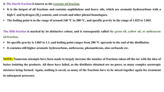 4. The fourth fraction is known as the creosote oil fraction.
▪ It is the largest of all fractions and contains naphthalene and heavy oils, which are aromatic hydrocarbons with a
high C and hydrogen (H2) content, and cresols and other phenol homologues.
▪ The boiling point is in the range of around 240 °C to 280 °C, and specific gravity in the range of 1.025 to 1.065.
The fifth fraction is marked by its distinctive colour, and is consequently called the green oil, yellow oil, or anthracene
oil fraction.
▪ Its specific gravity is 1.065 to 1.1, and boiling point ranges from 280 °C upwards to the end of the distillation.
▪ It contains still higher aromatic hydrocarbons, anthracene, phenanthrene, also carbazole etc.
NOTE: Numerous attempts have been made to largely increase the number of fractions taken off the tar with the idea of
better isolating the products. All these have failed, as the distillates obtained are no purer, so many complex azeotropic
mixtures being formed. Again, nothing is saved, as many of the fractions have to be mixed together again for treatment
in subsequent processes.
 