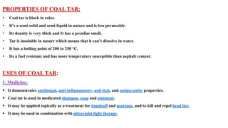 PROPERTIES OF COAL TAR:
• Coal tar is black in color.
• It’s a semi-solid and semi-liquid in nature and is less permeable.
• Its density is very thick and It has a peculiar smell.
• Tar is insoluble in nature which means that it can’t dissolve in water.
• It has a boiling point of 200 to 250 °C.
• Its a fuel resistant and has more temperature susceptible than asphalt cement.
USES OF COAL TAR:
1. Medicine:
▪ It demonstrates antifungal, anti-inflammatory, anti-itch, and antiparasitic properties.
▪ Coal tar is used in medicated shampoo, soap and ointment.
▪ It may be applied topically as a treatment for dandruff and psoriasis, and to kill and repel head lice.
▪ It may be used in combination with ultraviolet light therapy.
 