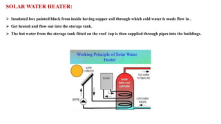 SOLAR WATER HEATER:
➢ Insulated box painted black from inside having copper coil through which cold water is made flow in .
➢ Get heated and flow out into the storage tank.
➢ The hot water from the storage tank fitted on the roof top is then supplied through pipes into the buildings.
 