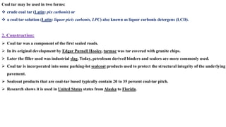 Coal tar may be used in two forms:
❖ crude coal tar (Latin: pix carbonis) or
❖ a coal tar solution (Latin: liquor picis carbonis, LPC) also known as liquor carbonis detergens (LCD).
2. Construction:
➢ Coal tar was a component of the first sealed roads.
➢ In its original development by Edgar Purnell Hooley, tarmac was tar covered with granite chips.
➢ Later the filler used was industrial slag. Today, petroleum derived binders and sealers are more commonly used.
➢ Coal tar is incorporated into some parking-lot sealcoat products used to protect the structural integrity of the underlying
pavement.
➢ Sealcoat products that are coal-tar based typically contain 20 to 35 percent coal-tar pitch.
➢ Research shows it is used in United States states from Alaska to Florida.
 