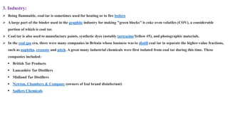 3. Industry:
➢ Being flammable, coal tar is sometimes used for heating or to fire boilers
➢ A large part of the binder used in the graphite industry for making "green blocks" is coke oven volatiles (COV), a considerable
portion of which is coal tar.
➢ Coal tar is also used to manufacture paints, synthetic dyes (notably tartrazine/Yellow #5), and photographic materials.
➢ In the coal gas era, there were many companies in Britain whose business was to distill coal tar to separate the higher-value fractions,
such as naphtha, creosote and pitch. A great many industrial chemicals were first isolated from coal tar during this time. These
companies included:
▪ British Tar Products
▪ Lancashire Tar Distillers
▪ Midland Tar Distillers
▪ Newton, Chambers & Company (owners of Izal brand disinfectant)
▪ Sadlers Chemicals
 