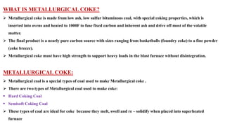 WHAT IS METALLURGICAL COKE?
➢ Metallurgical coke is made from low ash, low sulfur bituminous coal, with special coking properties, which is
inserted into ovens and heated to 1000F to fuse fixed carbon and inherent ash and drive off most of the volatile
matter.
➢ The final product is a nearly pure carbon source with sizes ranging from basketballs (foundry coke) to a fine powder
(coke breeze).
➢ Metallurgical coke must have high strength to support heavy loads in the blast furnace without disintegration.
METALLURGICAL COKE:
➢ Metallurgical coal is a special types of coal used to make Metallurgical coke .
➢ There are two types of Metallurgical coal used to make coke:
▪ Hard Coking Coal
▪ Semisoft Coking Coal
➢ These types of coal are ideal for coke because they melt, swell and re – solidify when placed into superheated
furnace
 