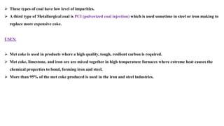 ➢ These types of coal have low level of impurities.
➢ A third type of Metallurgical coal is PCI (pulverized coal injection) which is used sometime in steel or iron making to
replace more expensive coke.
USES:
➢ Met coke is used in products where a high quality, tough, resilient carbon is required.
➢ Met coke, limestone, and iron ore are mixed together in high temperature furnaces where extreme heat causes the
chemical properties to bond, forming iron and steel.
➢ More than 95% of the met coke produced is used in the iron and steel industries.
 