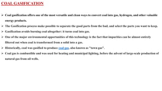 COAL GASIFICATION
➢ Coal gasification offers one of the most versatile and clean ways to convert coal into gas, hydrogen, and other valuable
energy products.
➢ The Gasification process make possible to separate the good parts from the bad, and select the parts you want to keep.
➢ Gasification avoids burning coal altogether: it turns coal into gas.
➢ One of the major environmental opportunities of this technology is the fact that impurities can be almost entirely
filtered out when coal is transformed from a solid into a gas.
➢ Historically, coal was gasified to produce coal gas, also known as "town gas".
➢ Coal gas is combustible and was used for heating and municipal lighting, before the advent of large-scale production of
natural gas from oil wells.
 