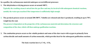 In a gasifier, the carbonaceous material undergoes several different processes:
1. The dehydration or drying process occurs at around 100°C.
Typically the resulting steam is mixed into the gas flow and may be involved with subsequent chemical reactions,
notably the water-gas reaction if the temperature is sufficiently high enough.
2. The pyrolysis process occurs at around 200-300°C. Volatiles are released and char is produced, resulting in up to 70%
weight loss for coal.
The process is dependent on the properties of the carbonaceous material and determines the structure and
composition of the char, which will then undergo gasification reactions.
3. The combustion process occurs as the volatile products and some of the char reacts with oxygen to primarily form
carbon dioxide and small amounts of carbon monoxide, which provides heat for the subsequent gasification reactions.
The basic reaction here is, C+O2→CO2
 