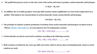 4. The gasification process occurs as the char reacts with carbon and steam to produce carbon monoxide and hydrogen,
C+H2O→ H2+CO
5. In addition, the reversible gas phase water-gas shift reaction reaches equilibrium very fast at the temperatures in a
gasifier. This balances the concentrations of carbon monoxide, steam, carbon dioxide and hydrogen.
CO+H2O↔ H2+CO2
➢ The principle of catalytic synthetic production of methane from carbon monoxide and hydrogen was discovered in
1902 by Sabatier and Senderens. It is described by the CO methanation reaction:
CO+ 3H2 ↔CH4+H2O …………..…. (1)
➢ Carbon dioxide can also be converted to methane according to the following reaction
CO2 + 4H2 ↔CH4+2H2O ………….. (2)
➢ Both reactions are linked by the water gas shift conversion, which is always observed simultaneously whenever active
catalysts are used:
CO +H2O↔CO2+H2 ………………… (3)
 