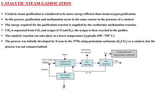 CATALYTIC STEAM GASIFICATION
▪ Catalytic steam gasification is considered to be more energy‐efficient than steam‐oxygen gasification.
▪ In this process, gasification and methanation occur in the same reactor in the presence of a catalyst.
▪ The energy required for the gasification reaction is supplied by the exothermic methanation reaction.
▪ CH4 is separated from CO2 and syngas (CO and H2); the syngas is then recycled to the gasifier.
▪ The catalytic reaction can take place at a lower temperature (typically 650°–750° C).
▪ The process was initially developed by Exxon in the 1970s using potassium carbonate (K2CO3) as a catalyst, but the
process was not commercialized.
 