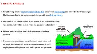 2. HYDRO-ENERGY:
➢ Water flowing into the river or water stored in a dam is sources of hydro energy and allowed to fall from a height.
The Simple method to use hydro energy is to convert it into electrical energy.
➢ The blades of the turbine located at the bottom of the dam move with the
fast moving water which in turn rotate the generator and produces electricity.
➢ Till now we have utilized only a little more than 11% of this
potential.
➢ Hydropower does not cause any pollution, it is renewable and
normally the hydro power projects are multi-purpose projects
helping in controlling floods, used for irrigation, navigation etc.
 