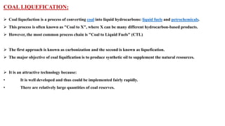 COAL LIQUEFICATION:
➢ Coal liquefaction is a process of converting coal into liquid hydrocarbons: liquid fuels and petrochemicals.
➢ This process is often known as "Coal to X", where X can be many different hydrocarbon-based products.
➢ However, the most common process chain is "Coal to Liquid Fuels" (CTL)
➢ The first approach is known as carbonization and the second is known as liquefication.
➢ The major objective of coal liquification is to produce synthetic oil to supplement the natural resources.
➢ It is an attractive technology because:
• It is well developed and thus could be implemented fairly rapidly.
• There are relatively large quantities of coal reserves.
 