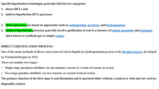 Specific liquefaction technologies generally fall into two categories:
1. direct (DCL) and
2. indirect liquefaction (ICL) processes.
1. Direct processes are based on approaches such as carbonization, pyrolysis, and hydrogenation.
2. Indirect liquefaction processes generally involve gasification of coal to a mixture of carbon monoxide and hydrogen,
often known as synthesis gas or simply syngas.
DIRECT LIQUEFICATION PROCESS:
One of the main methods of direct conversion of coal to liquids by hydrogenation process is the Bergius process, developed
by Friedrich Bergius in 1913.
There are mainly two stages:
• Single stage (produces distillate via one primary reactor or a train of reactor in series)
• Two stage (produce distillate via two reactors or reactor train in series)
The primary function of the first stage is coal dissolution and is operated either without a catalyst or with only low activity
disposable catalyst.
 