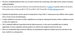 ➢ The heavy oil liquid produced in this way are hydro treated in the second stage with a high activity catalyst to produce
additional distillate.
➢ In this process, dry coal is mixed with heavy oil recycled from the process. A catalyst is typically added to the mixture.
The reaction occurs at between 400 °C (752 °F) to 500 °C (932 °F) and 20 to 70 MPa hydrogen pressure.
➢ Typically, the liquefaction reactors operate at temperatures of up to 450 ° C and pressures up to 200 bar with a 3-phase
slurry of coal, recycle oil and hydrogen.
➢ A major ambition in research is to achieve significant cost savings by reducing the intensity of these conditions in order
to reduce the capital cost.
➢ DCL is distinctly different in operation from the indirect processes. As the coal is not gasified, there is limited
opportunity to remove impurities and the products are related to the original structures in the coal.
➢ There are considerable improvements in efficiency in oil production compared to indirect processes, but there is also
more sensitivity to coal properties.
 