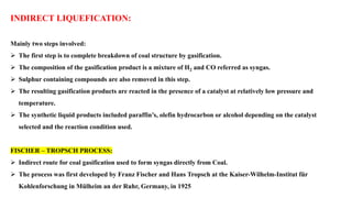 INDIRECT LIQUEFICATION:
Mainly two steps involved:
➢ The first step is to complete breakdown of coal structure by gasification.
➢ The composition of the gasification product is a mixture of H2 and CO referred as syngas.
➢ Sulphur containing compounds are also removed in this step.
➢ The resulting gasification products are reacted in the presence of a catalyst at relatively low pressure and
temperature.
➢ The synthetic liquid products included paraffin’s, olefin hydrocarbon or alcohol depending on the catalyst
selected and the reaction condition used.
FISCHER – TROPSCH PROCESS:
➢ Indirect route for coal gasification used to form syngas directly from Coal.
➢ The process was first developed by Franz Fischer and Hans Tropsch at the Kaiser-Wilhelm-Institut für
Kohlenforschung in Mülheim an der Ruhr, Germany, in 1925
 