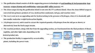 ➢ The gasification island consists of all the supporting process technologies of coal handling & feed preparation, heat
recovery, syngas cleanup and conditioning, water-gas-shift, sulfur recovery, etc.
➢ The clean syngas leaving the gasification island is sent onto the FT synthesis island, where the clean shifted syngas is
converted into primary products of wax, hydrocarbon condensate, tail gas, and reaction water.
➢ The wax is sent on to an upgrading unit for hydrocracking in the presence of hydrogen, where it is chemically split
into smaller molecular weight hydrocarbon liquids.
➢ A hydrogen recovery unit is used to extract the required quantity of hydrogen from the tail gas as shown, or
alternatively from the feed syngas stream.
➢ The reaction products, along with that from the upgrading section, are fractionated into the final products of diesel,
naphtha, and other light ends, depending on the
desired product mix.
➢ The production facility is supported by several utility
plants, including the power train.
 