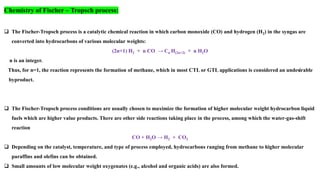 Chemistry of Fischer – Tropsch process:
❑ The Fischer-Tropsch process is a catalytic chemical reaction in which carbon monoxide (CO) and hydrogen (H2) in the syngas are
converted into hydrocarbons of various molecular weights:
(2n+1) H2 + n CO → Cn H(2n+2) + n H2O
n is an integer.
Thus, for n=1, the reaction represents the formation of methane, which in most CTL or GTL applications is considered an undesirable
byproduct.
❑ The Fischer-Tropsch process conditions are usually chosen to maximize the formation of higher molecular weight hydrocarbon liquid
fuels which are higher value products. There are other side reactions taking place in the process, among which the water-gas-shift
reaction
CO + H2O → H2 + CO2
❑ Depending on the catalyst, temperature, and type of process employed, hydrocarbons ranging from methane to higher molecular
paraffins and olefins can be obtained.
❑ Small amounts of low molecular weight oxygenates (e.g., alcohol and organic acids) are also formed.
 