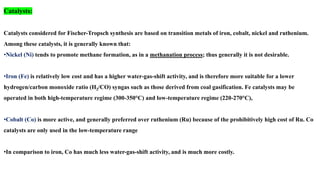 Catalysts:
Catalysts considered for Fischer-Tropsch synthesis are based on transition metals of iron, cobalt, nickel and ruthenium.
Among these catalysts, it is generally known that:
•Nickel (Ni) tends to promote methane formation, as in a methanation process; thus generally it is not desirable.
•Iron (Fe) is relatively low cost and has a higher water-gas-shift activity, and is therefore more suitable for a lower
hydrogen/carbon monoxide ratio (H2/CO) syngas such as those derived from coal gasification. Fe catalysts may be
operated in both high-temperature regime (300-350°C) and low-temperature regime (220-270°C),
•Cobalt (Co) is more active, and generally preferred over ruthenium (Ru) because of the prohibitively high cost of Ru. Co
catalysts are only used in the low-temperature range
•In comparison to iron, Co has much less water-gas-shift activity, and is much more costly.
 
