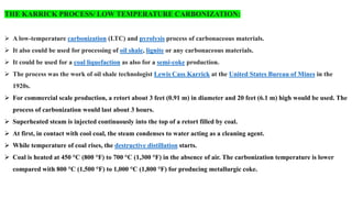 THE KARRICK PROCESS/ LOW TEMPERATURE CARBONIZATION:
➢ A low-temperature carbonization (LTC) and pyrolysis process of carbonaceous materials.
➢ It also could be used for processing of oil shale, lignite or any carbonaceous materials.
➢ It could be used for a coal liquefaction as also for a semi-coke production.
➢ The process was the work of oil shale technologist Lewis Cass Karrick at the United States Bureau of Mines in the
1920s.
➢ For commercial scale production, a retort about 3 feet (0.91 m) in diameter and 20 feet (6.1 m) high would be used. The
process of carbonization would last about 3 hours.
➢ Superheated steam is injected continuously into the top of a retort filled by coal.
➢ At first, in contact with cool coal, the steam condenses to water acting as a cleaning agent.
➢ While temperature of coal rises, the destructive distillation starts.
➢ Coal is heated at 450 °C (800 °F) to 700 °C (1,300 °F) in the absence of air. The carbonization temperature is lower
compared with 800 °C (1,500 °F) to 1,000 °C (1,800 °F) for producing metallurgic coke.
 