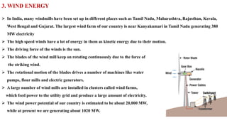 3. WIND ENERGY
➢ In India, many windmills have been set up in different places such as Tamil Nadu, Maharashtra, Rajasthan, Kerala,
West Bengal and Gujarat. The largest wind farm of our country is near Kanyakumari in Tamil Nadu generating 380
MW electricity
➢ The high speed winds have a lot of energy in them as kinetic energy due to their motion.
➢ The driving force of the winds is the sun.
➢ The blades of the wind mill keep on rotating continuously due to the force of
the striking wind.
➢ The rotational motion of the blades drives a number of machines like water
pumps, flour mills and electric generators.
➢ A large number of wind mills are installed in clusters called wind farms,
which feed power to the utility grid and produce a large amount of electricity.
➢ The wind power potential of our country is estimated to be about 20,000 MW,
while at present we are generating about 1020 MW.
 