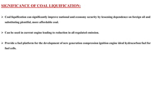 SIGNIFICANCE OF COAL LIQUIFICATION:
➢ Coal liquification can significantly improve national and economy security by lessening dependence on foreign oil and
substituting plentiful, more affordable coal.
➢ Can be used in current engine leading to reduction in all regulated emission.
➢ Provide a fuel platform for the development of new generation compression ignition engine ideal hydrocarbon fuel for
fuel cells.
 