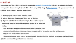 4. BIOGAS
Biogas is a type of fuel which is a mixture of gases such as methane, carbon dioxide, hydrogen etc. which is obtained by
decomposition of animal and plant wastes like animal dung, with the help of micro-organisms in the presence of water. It
is used as fuel in gas stove especially in rural areas.
➢ The biogas plant consists of the following parts:-
1) Inlet or charge pit:- for passage of slurry into the digester.
2) Digester:- cylindrical tank which is airtight, above which is present a
floating gas holder of metal with an outlet of gas and pit for removal of
sludge.
Here the organic wastes get solubilized into simpler substances called
monomers (solubilisation). Monomers change to organic acid by fermenting microbes (acidogenesis).
Organic acid mostly formed is acetic acid.
Methanogens become active and act on components of microbial digestion and form methane gas (methanogenesis).
3) Outlet:- consists of sludge which is used as manure.
 