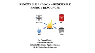 RENEWABLE AND NON – RENEWABLE
ENERGY RESOURCES
Dr. Neeraj Yadav
Assistant Professor
School of Basic and Applied Science
K. R. Mangalam University
 