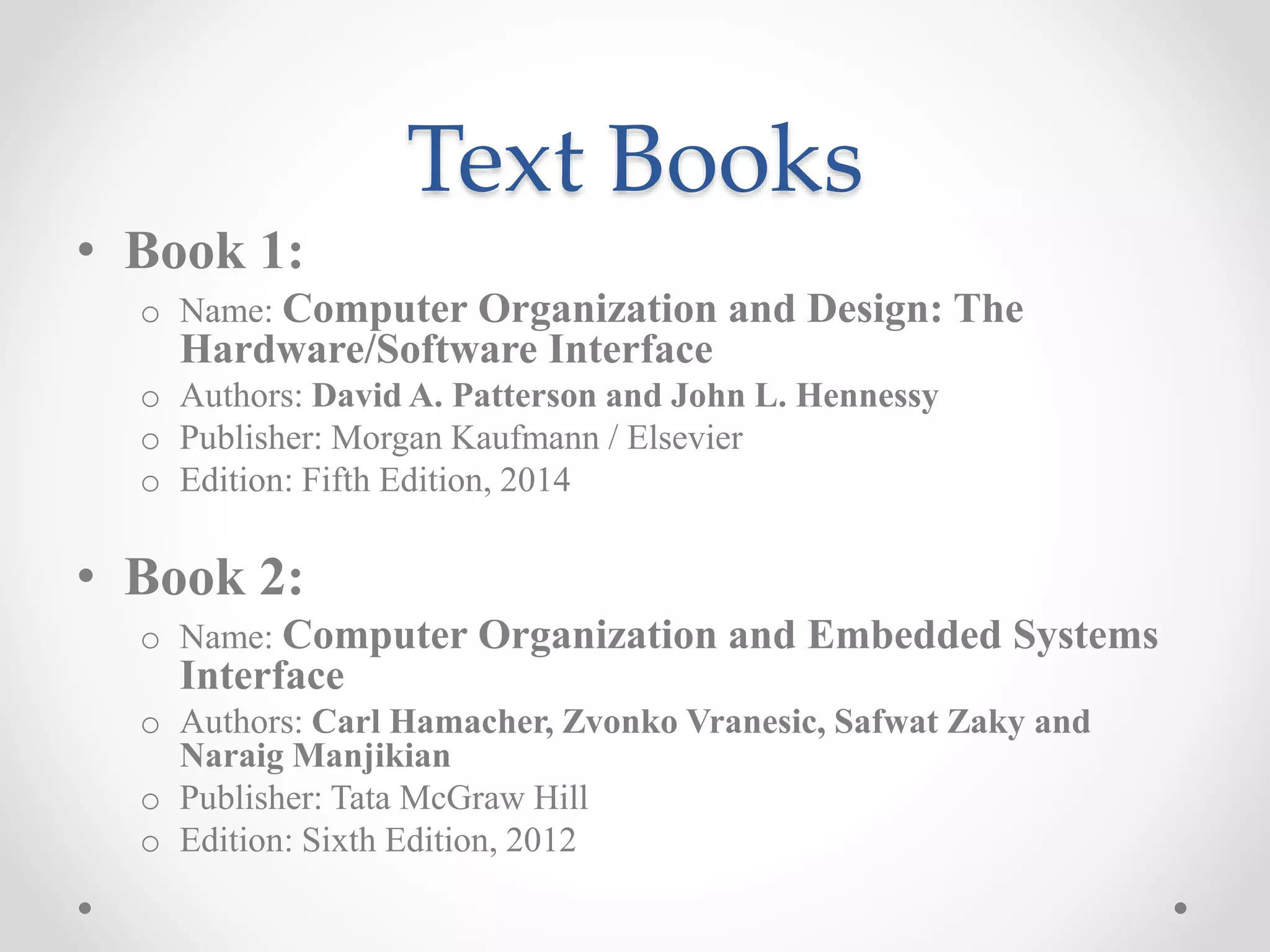 Text Books
• Book 1:
o Name: Computer Organization and Design: The
Hardware/Software Interface
o Authors: David A. Patterson and John L. Hennessy
o Publisher: Morgan Kaufmann / Elsevier
o Edition: Fifth Edition, 2014
• Book 2:
o Name: Computer Organization and Embedded Systems
Interface
o Authors: Carl Hamacher, Zvonko Vranesic, Safwat Zaky and
Naraig Manjikian
o Publisher: Tata McGraw Hill
o Edition: Sixth Edition, 2012
 