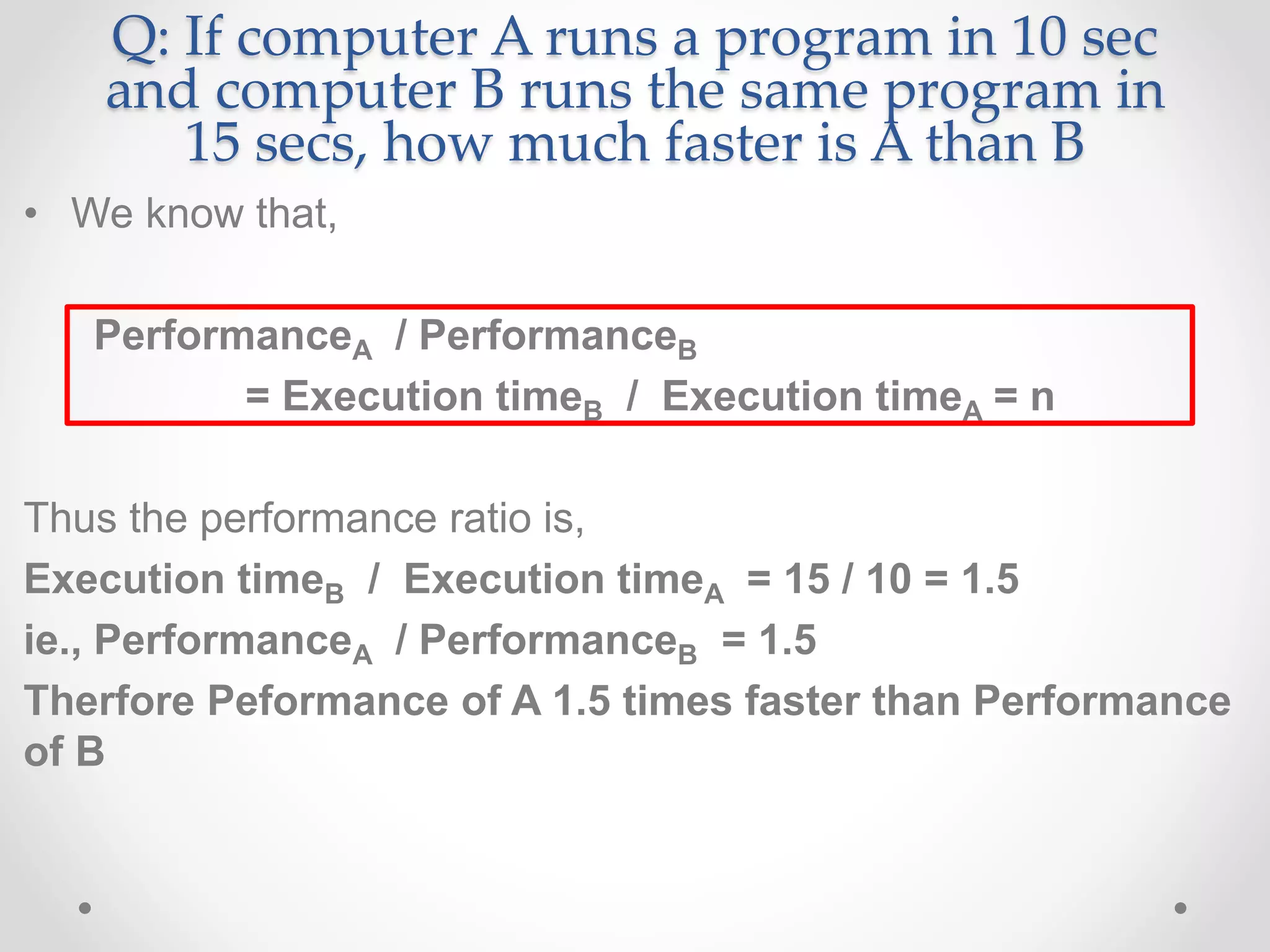 Q: If computer A runs a program in 10 sec
and computer B runs the same program in
15 secs, how much faster is A than B
• We know that,
PerformanceA / PerformanceB
= Execution timeB / Execution timeA = n
Thus the performance ratio is,
Execution timeB / Execution timeA = 15 / 10 = 1.5
ie., PerformanceA / PerformanceB = 1.5
Therfore Peformance of A 1.5 times faster than Performance
of B
 