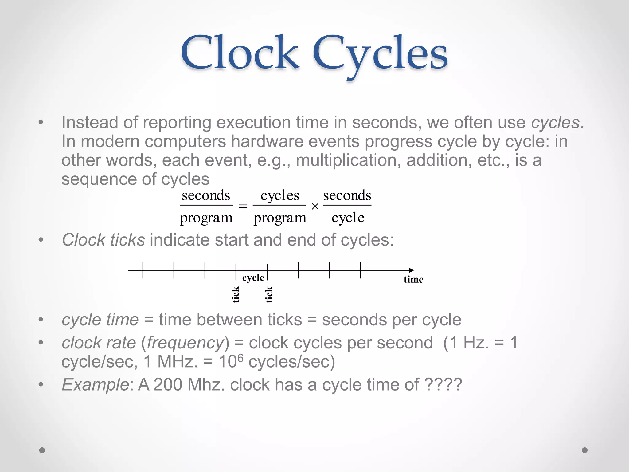Clock Cycles
• Instead of reporting execution time in seconds, we often use cycles.
In modern computers hardware events progress cycle by cycle: in
other words, each event, e.g., multiplication, addition, etc., is a
sequence of cycles
• Clock ticks indicate start and end of cycles:
• cycle time = time between ticks = seconds per cycle
• clock rate (frequency) = clock cycles per second (1 Hz. = 1
cycle/sec, 1 MHz. = 106 cycles/sec)
• Example: A 200 Mhz. clock has a cycle time of ????
time
seconds
program

cycles
program

seconds
cycle
cycle
tick
tick
 