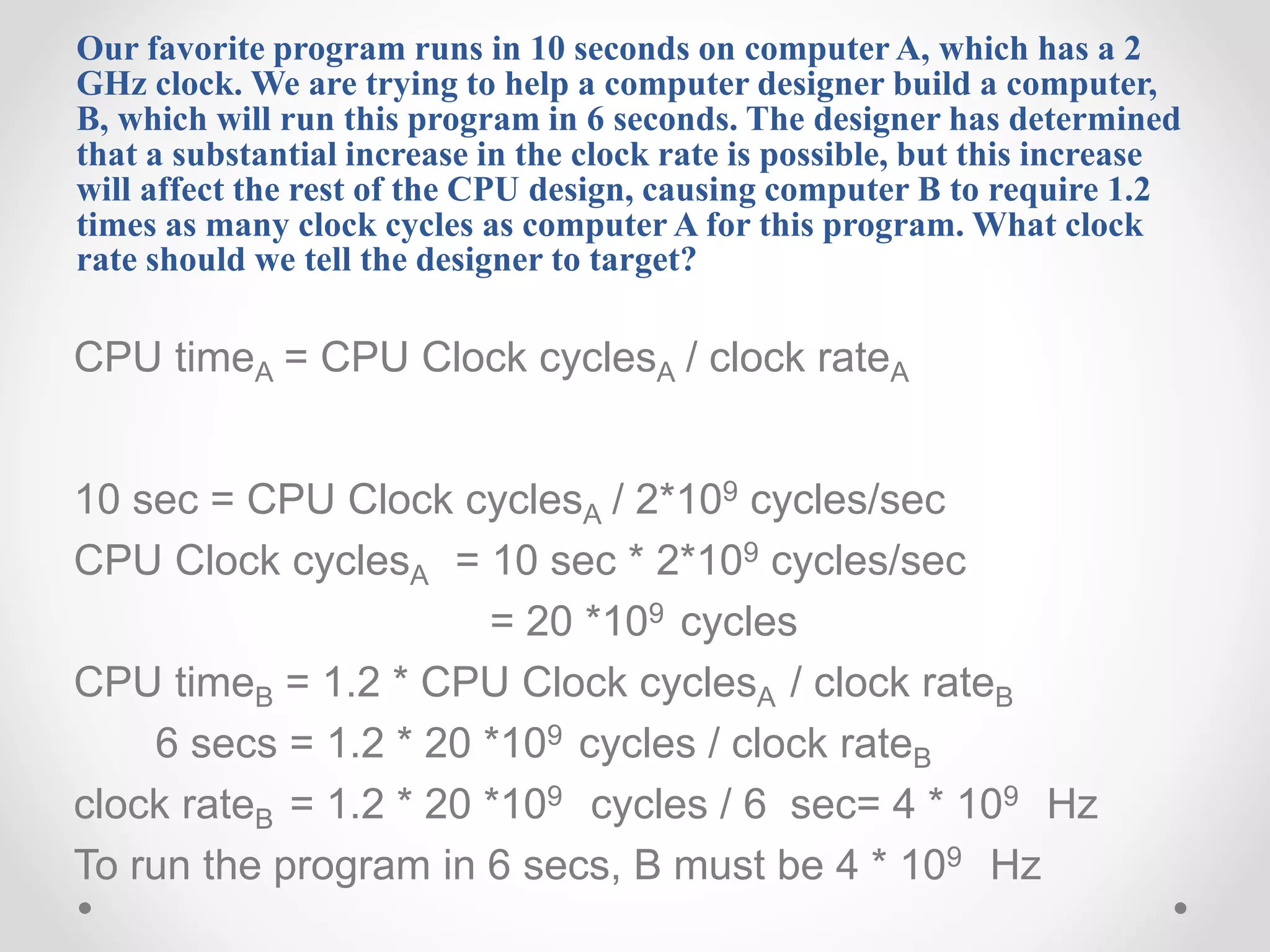 Our favorite program runs in 10 seconds on computer A, which has a 2
GHz clock. We are trying to help a computer designer build a computer,
B, which will run this program in 6 seconds. The designer has determined
that a substantial increase in the clock rate is possible, but this increase
will affect the rest of the CPU design, causing computer B to require 1.2
times as many clock cycles as computer A for this program. What clock
rate should we tell the designer to target?
CPU timeA = CPU Clock cyclesA / clock rateA
10 sec = CPU Clock cyclesA / 2*109 cycles/sec
CPU Clock cyclesA = 10 sec * 2*109 cycles/sec
= 20 *109 cycles
CPU timeB = 1.2 * CPU Clock cyclesA / clock rateB
6 secs = 1.2 * 20 *109 cycles / clock rateB
clock rateB = 1.2 * 20 *109 cycles / 6 sec= 4 * 109 Hz
To run the program in 6 secs, B must be 4 * 109 Hz
 