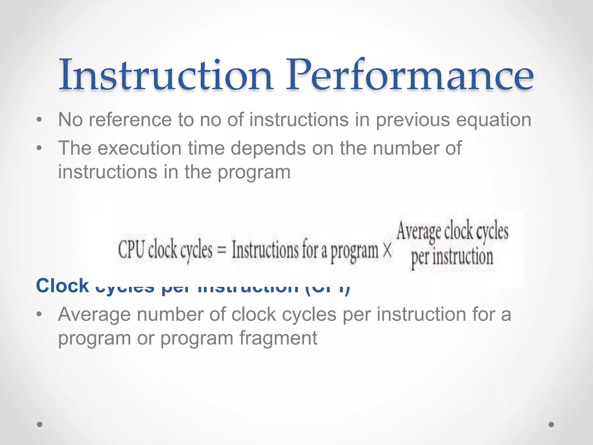 Instruction Performance
• No reference to no of instructions in previous equation
• The execution time depends on the number of
instructions in the program
Clock cycles per instruction (CPI)
• Average number of clock cycles per instruction for a
program or program fragment
 