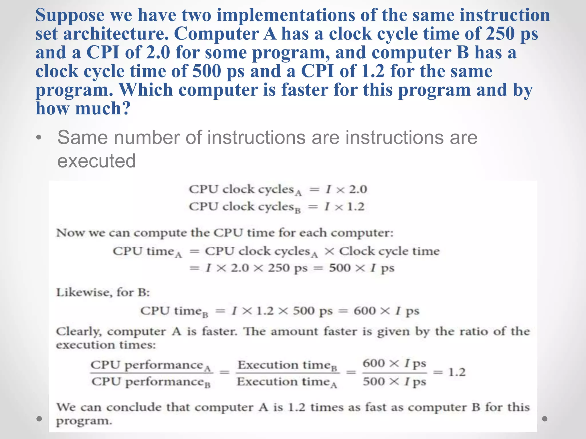 Suppose we have two implementations of the same instruction
set architecture. Computer A has a clock cycle time of 250 ps
and a CPI of 2.0 for some program, and computer B has a
clock cycle time of 500 ps and a CPI of 1.2 for the same
program. Which computer is faster for this program and by
how much?
• Same number of instructions are instructions are
executed
 