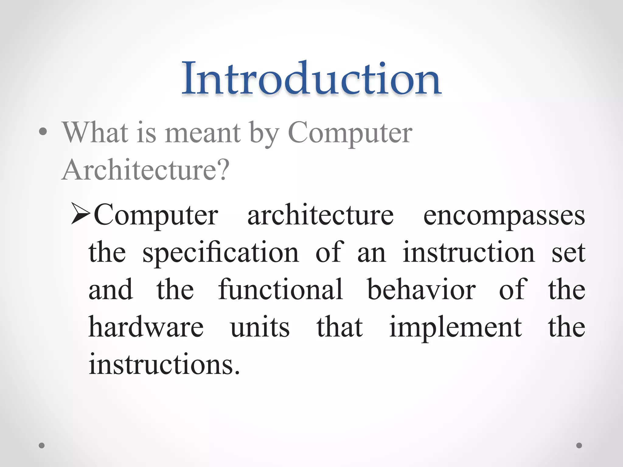 Introduction
• What is meant by Computer
Architecture?
Computer architecture encompasses
the speciﬁcation of an instruction set
and the functional behavior of the
hardware units that implement the
instructions.
 