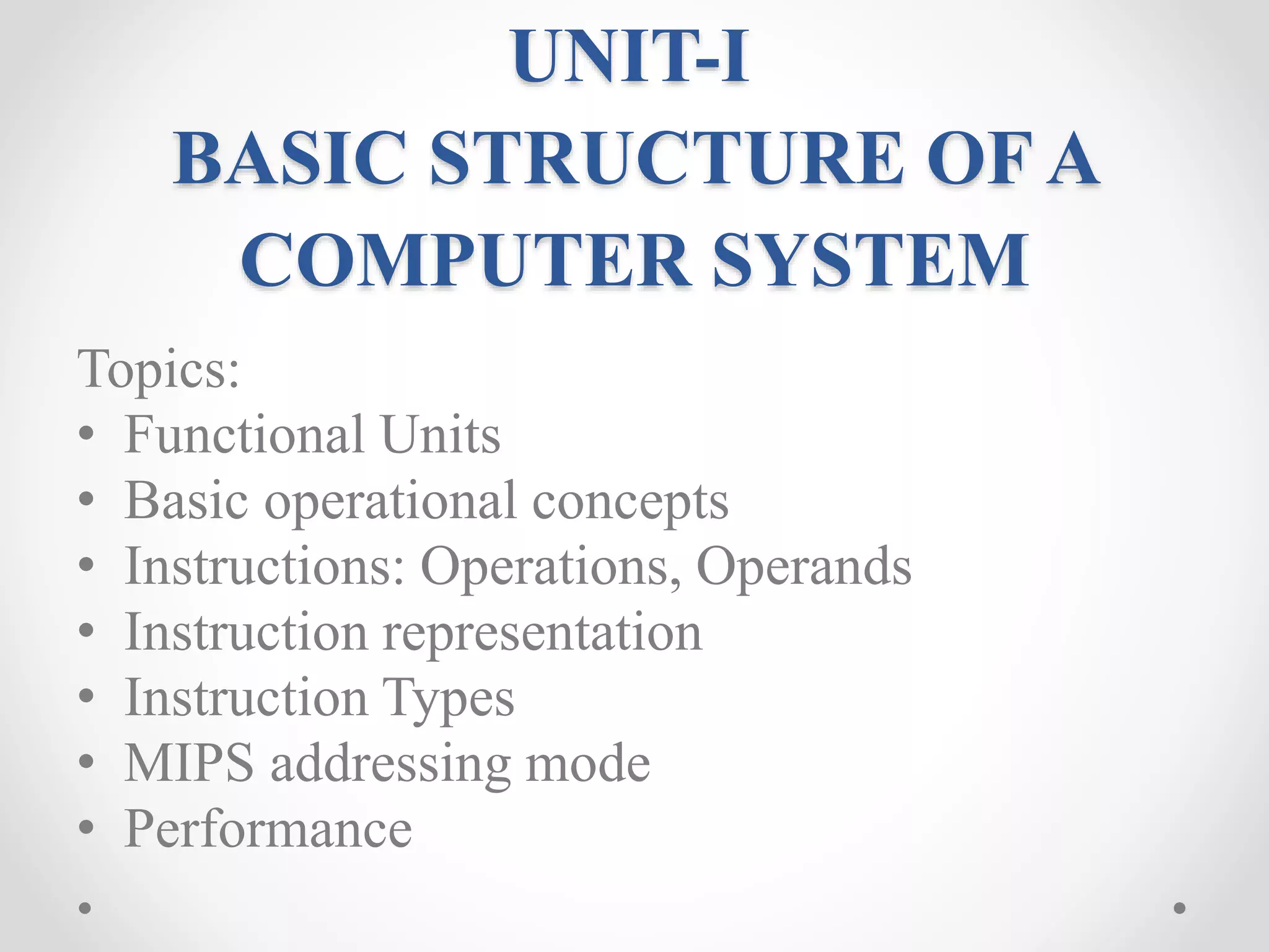 UNIT-I
BASIC STRUCTURE OF A
COMPUTER SYSTEM
Topics:
• Functional Units
• Basic operational concepts
• Instructions: Operations, Operands
• Instruction representation
• Instruction Types
• MIPS addressing mode
• Performance
 