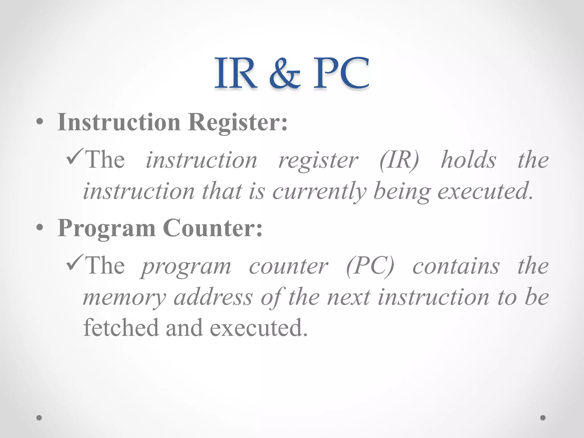 IR & PC
• Instruction Register:
The instruction register (IR) holds the
instruction that is currently being executed.
• Program Counter:
The program counter (PC) contains the
memory address of the next instruction to be
fetched and executed.
 