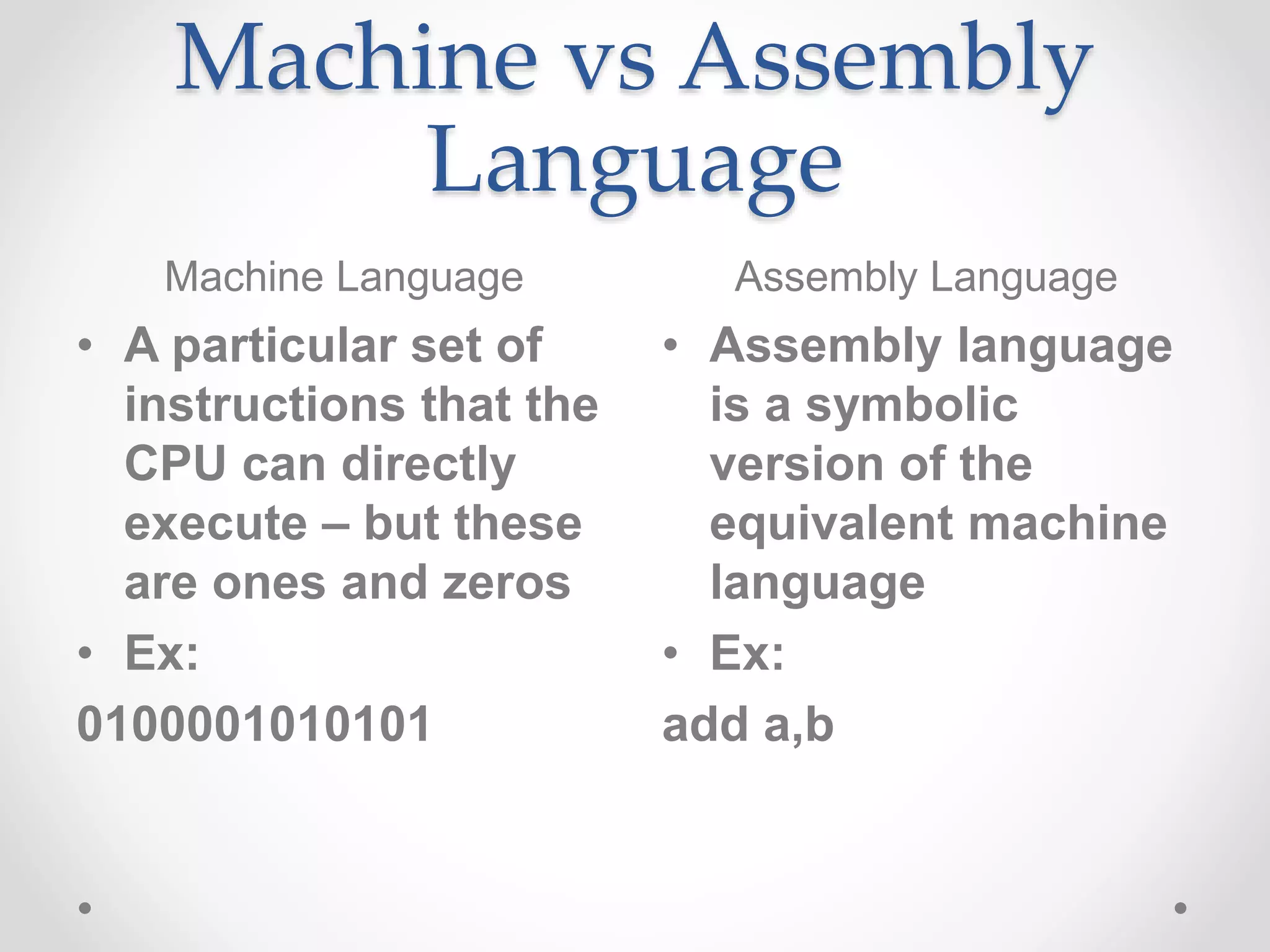 Machine vs Assembly
Language
Machine Language Assembly Language
• A particular set of
instructions that the
CPU can directly
execute – but these
are ones and zeros
• Ex:
0100001010101
• Assembly language
is a symbolic
version of the
equivalent machine
language
• Ex:
add a,b
 