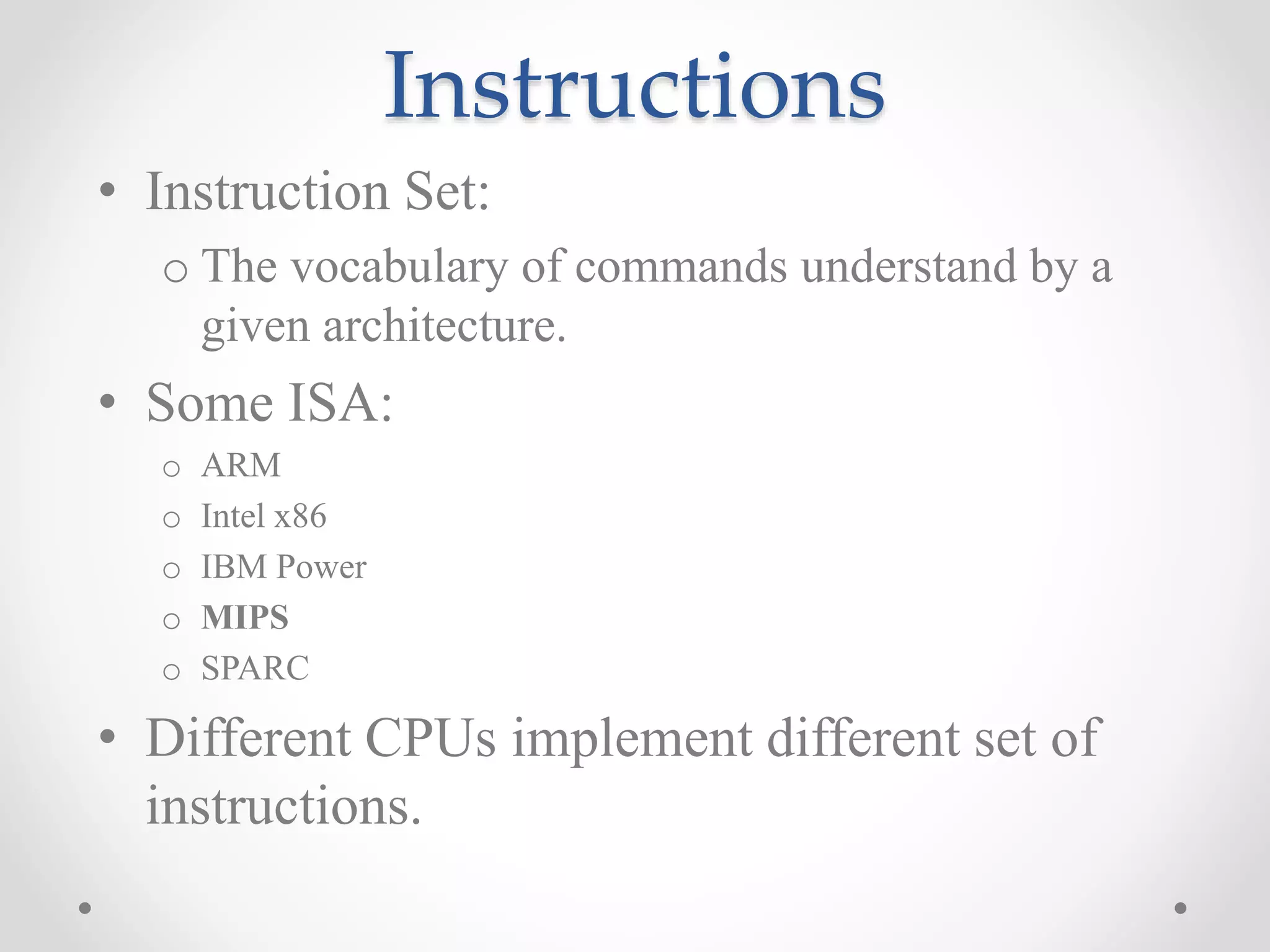 Instructions
• Instruction Set:
o The vocabulary of commands understand by a
given architecture.
• Some ISA:
o ARM
o Intel x86
o IBM Power
o MIPS
o SPARC
• Different CPUs implement different set of
instructions.
 