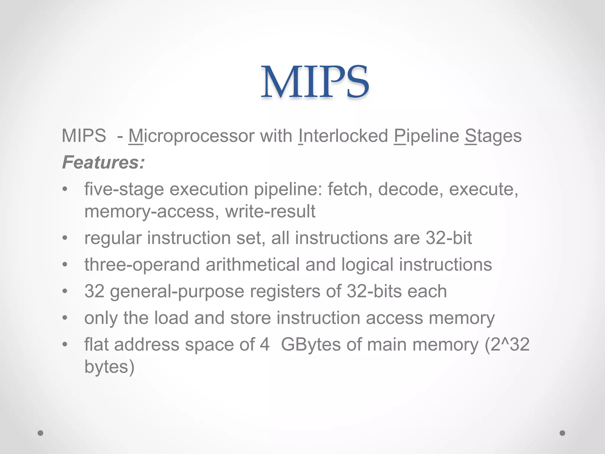 MIPS
MIPS - Microprocessor with Interlocked Pipeline Stages
Features:
• five-stage execution pipeline: fetch, decode, execute,
memory-access, write-result
• regular instruction set, all instructions are 32-bit
• three-operand arithmetical and logical instructions
• 32 general-purpose registers of 32-bits each
• only the load and store instruction access memory
• flat address space of 4 GBytes of main memory (2^32
bytes)
 