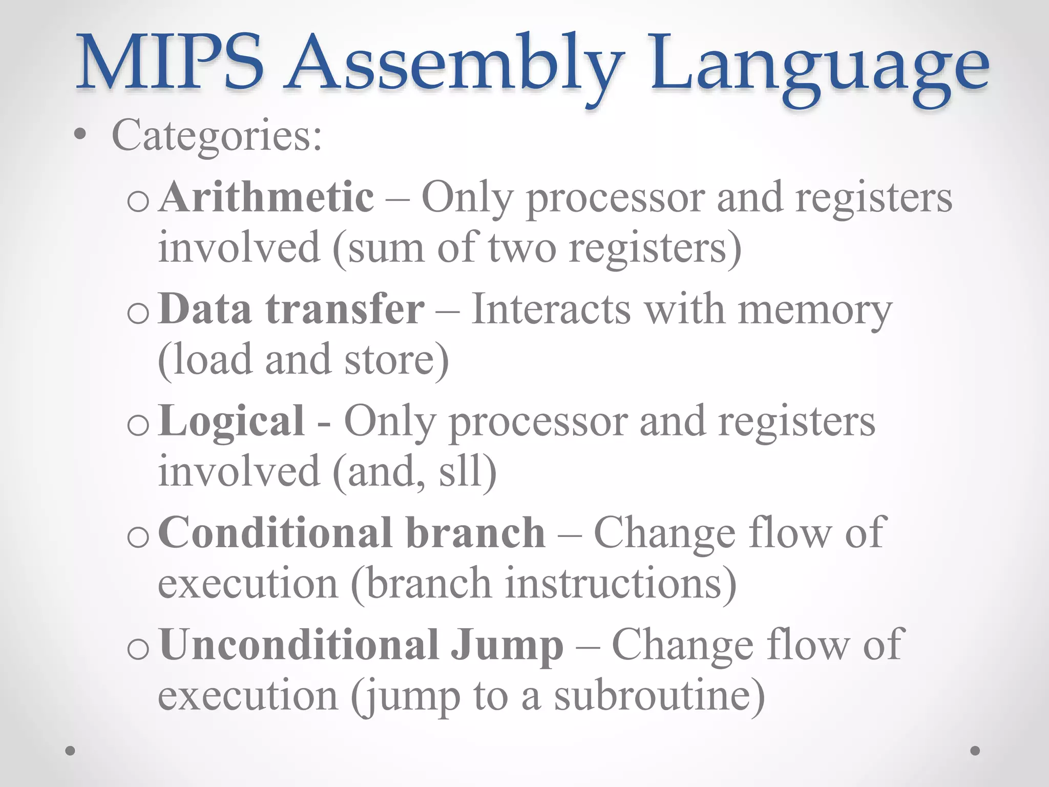 MIPS Assembly Language
• Categories:
oArithmetic – Only processor and registers
involved (sum of two registers)
oData transfer – Interacts with memory
(load and store)
oLogical - Only processor and registers
involved (and, sll)
oConditional branch – Change flow of
execution (branch instructions)
oUnconditional Jump – Change flow of
execution (jump to a subroutine)
 