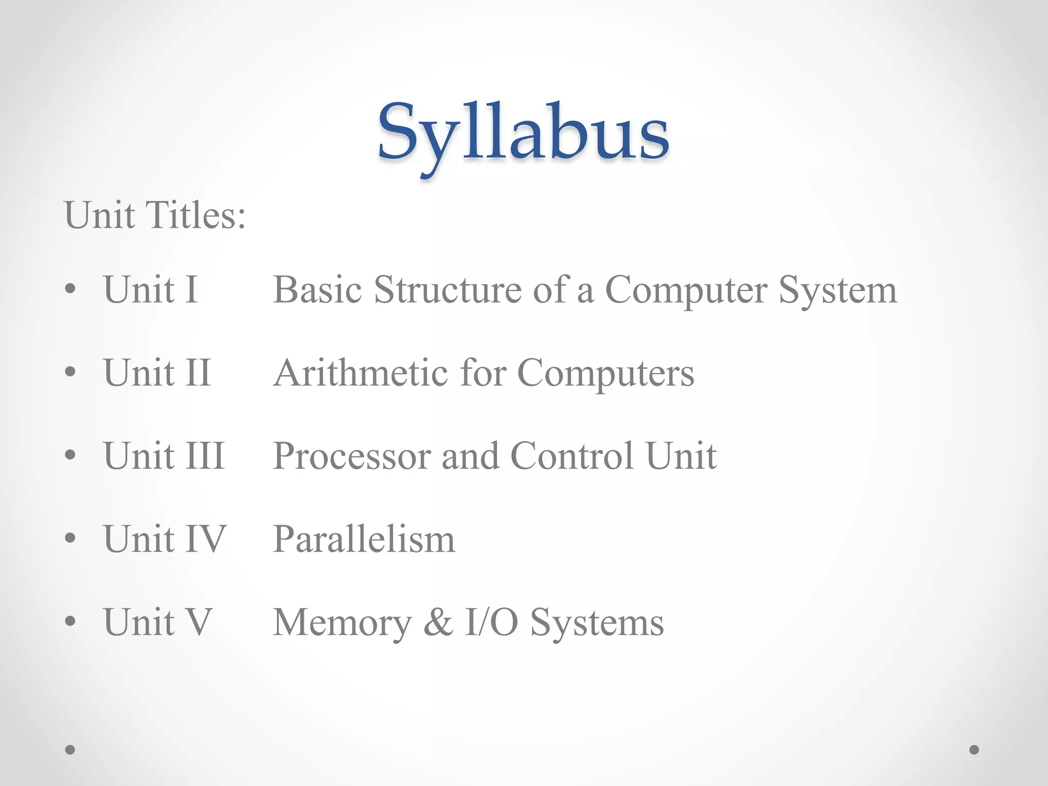 Syllabus
Unit Titles:
• Unit I Basic Structure of a Computer System
• Unit II Arithmetic for Computers
• Unit III Processor and Control Unit
• Unit IV Parallelism
• Unit V Memory & I/O Systems
 